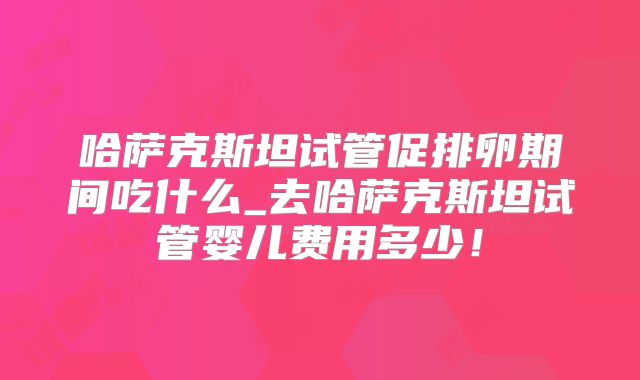 哈萨克斯坦试管促排卵期间吃什么_去哈萨克斯坦试管婴儿费用多少！