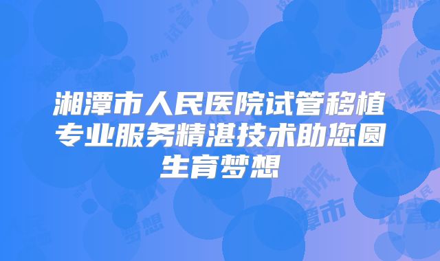湘潭市人民医院试管移植专业服务精湛技术助您圆生育梦想