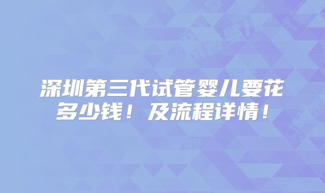 深圳第三代试管婴儿要花多少钱！及流程详情！