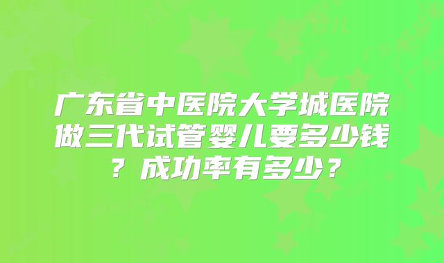 广东省中医院大学城医院做三代试管婴儿要多少钱？成功率有多少？