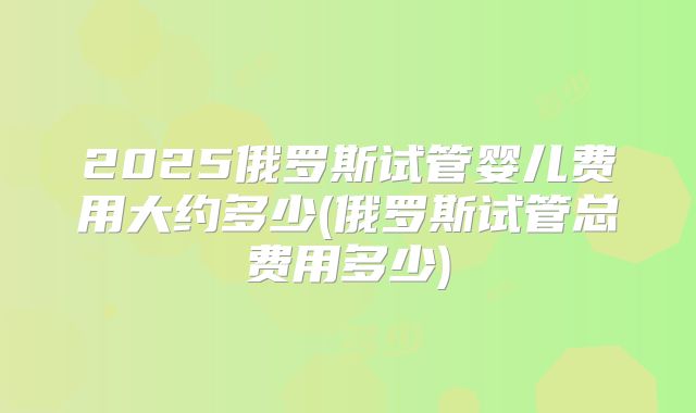 2025俄罗斯试管婴儿费用大约多少(俄罗斯试管总费用多少)