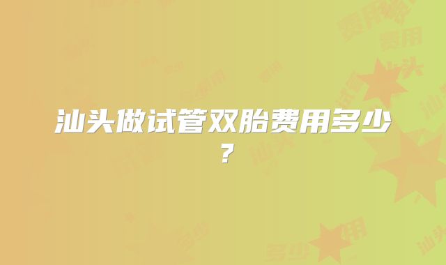 汕头做试管双胎费用多少?