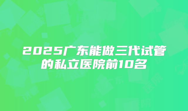 2025广东能做三代试管的私立医院前10名