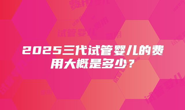 2025三代试管婴儿的费用大概是多少？