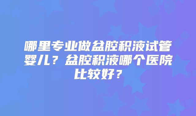 哪里专业做盆腔积液试管婴儿?盆腔积液哪个医院比较好?