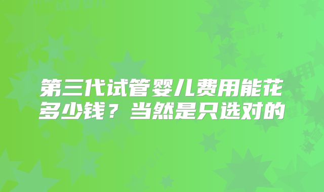 第三代试管婴儿费用能花多少钱?当然是只选对的