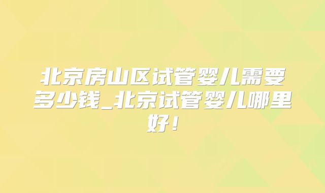北京房山区试管婴儿需要多少钱_北京试管婴儿哪里好!