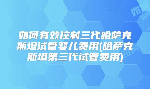 如何有效控制三代哈萨克斯坦试管婴儿费用(哈萨克斯坦第三代试管费用)