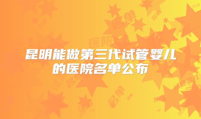 昆明能做第三代试管婴儿的医院名单公布