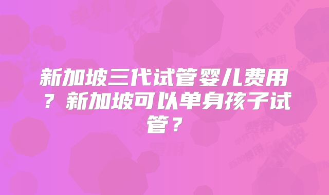 新加坡三代试管婴儿费用？新加坡可以单身孩子试管？