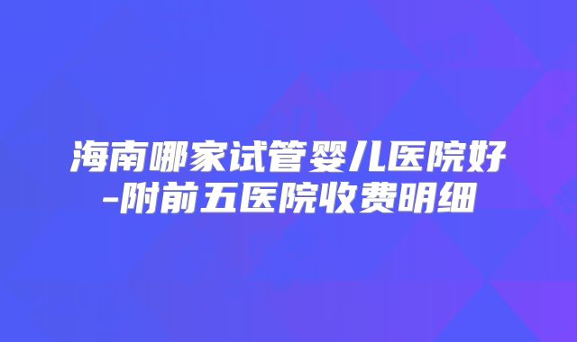 海南哪家试管婴儿医院好-附前五医院收费明细