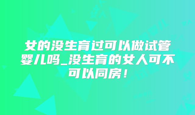 女的没生育过可以做试管婴儿吗_没生育的女人可不可以同房！