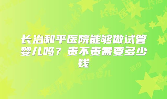 长治和平医院能够做试管婴儿吗？贵不贵需要多少钱