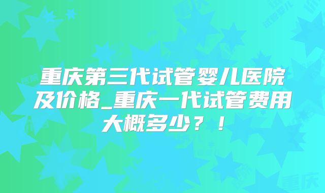 重庆第三代试管婴儿医院及价格_重庆一代试管费用大概多少?!