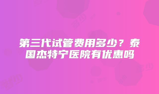 第三代试管费用多少？泰国杰特宁医院有优惠吗