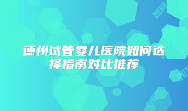 德州试管婴儿医院如何选择指南对比推荐