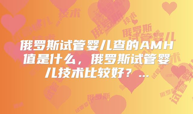 俄罗斯试管婴儿查的AMH值是什么，俄罗斯试管婴儿技术比较好？...