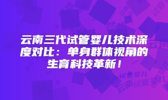 云南三代试管婴儿技术深度对比：单身群体视角的生育科技革新！