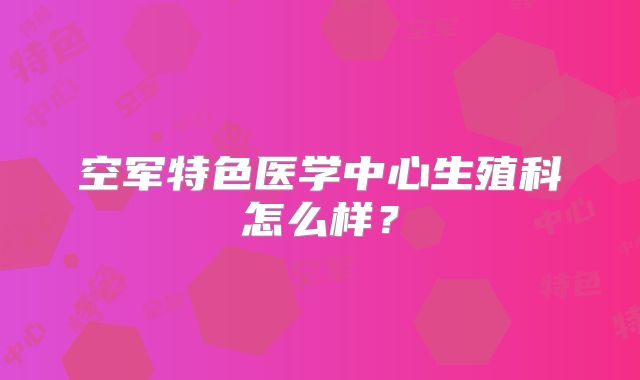 空军特色医学中心生殖科怎么样？