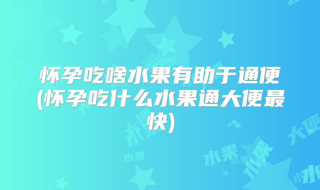 怀孕吃啥水果有助于通便(怀孕吃什么水果通大便最快)
