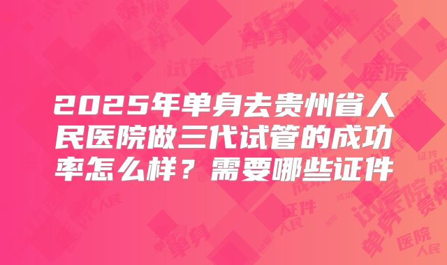 2025年单身去贵州省人民医院做三代试管的成功率怎么样?需要哪些证件