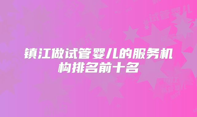 镇江做试管婴儿的服务机构排名前十名