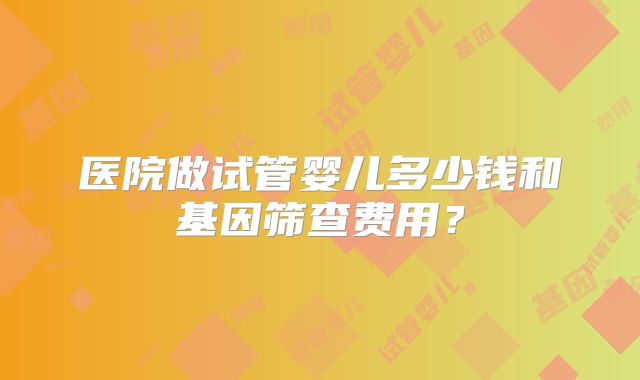 医院做试管婴儿多少钱和基因筛查费用？