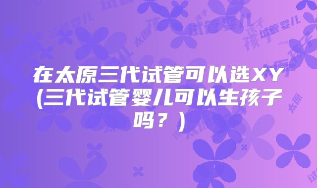 在太原三代试管可以选XY(三代试管婴儿可以生孩子吗？)