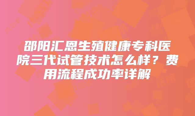 邵阳汇恩生殖健康专科医院三代试管技术怎么样？费用流程成功率详解