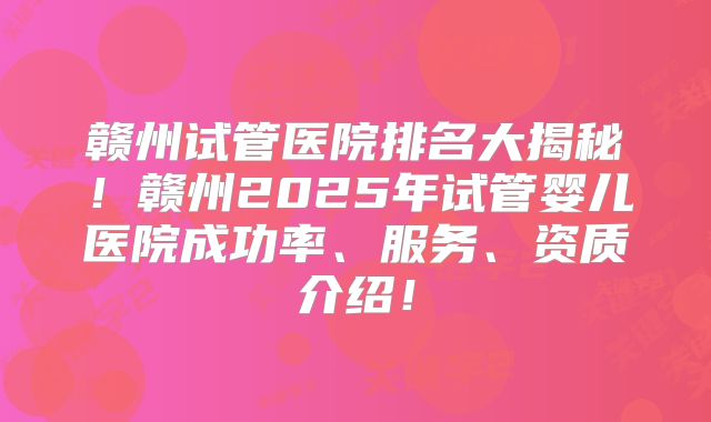 赣州试管医院排名大揭秘！赣州2025年试管婴儿医院成功率、服务、资质介绍！