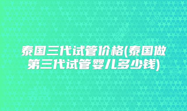 泰国三代试管价格(泰国做第三代试管婴儿多少钱)
