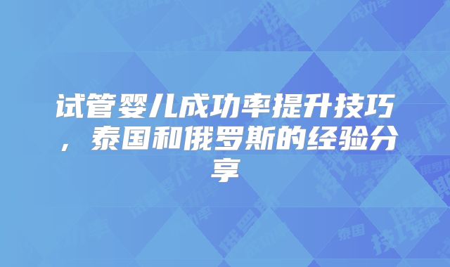 试管婴儿成功率提升技巧，泰国和俄罗斯的经验分享