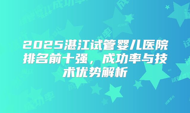 2025湛江试管婴儿医院排名前十强，成功率与技术优势解析