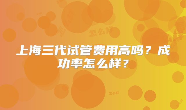 上海三代试管费用高吗？成功率怎么样？