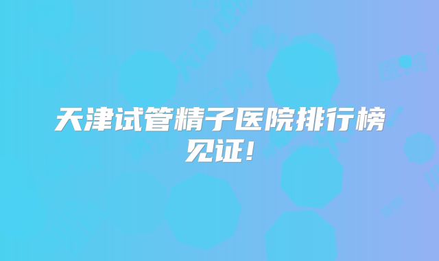 天津试管精子医院排行榜见证!