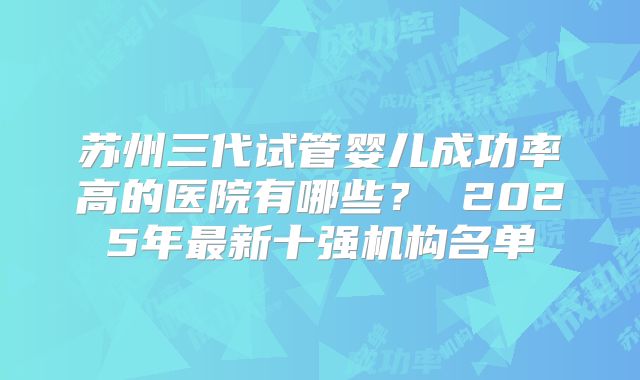 苏州三代试管婴儿成功率高的医院有哪些？ 2025年最新十强机构名单