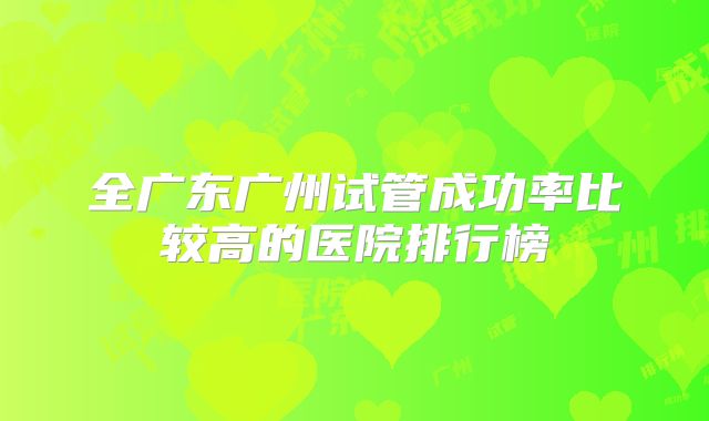 全广东广州试管成功率比较高的医院排行榜