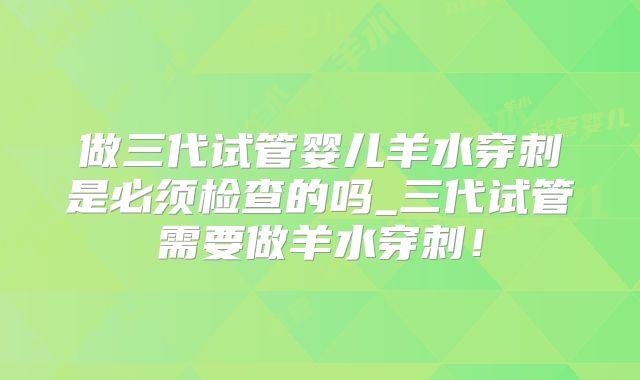 做三代试管婴儿羊水穿刺是必须检查的吗_三代试管需要做羊水穿刺！