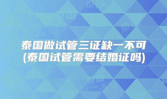 泰国做试管三证缺一不可(泰国试管需要结婚证吗)