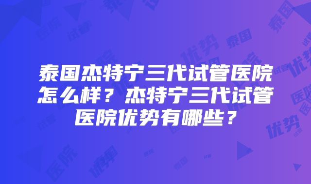 泰国杰特宁三代试管医院怎么样？杰特宁三代试管医院优势有哪些？