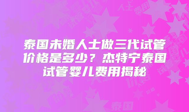 泰国未婚人士做三代试管价格是多少?杰特宁泰国试管婴儿费用揭秘