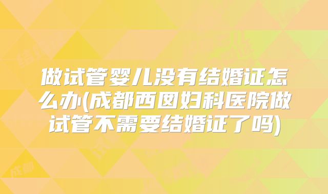做试管婴儿没有结婚证怎么办(成都西囡妇科医院做试管不需要结婚证了吗)