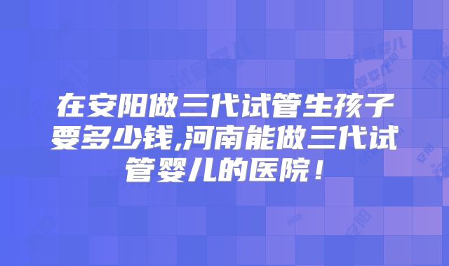在安阳做三代试管生孩子要多少钱,河南能做三代试管婴儿的医院！