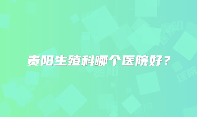 贵阳生殖科哪个医院好？