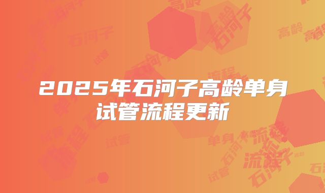 2025年石河子高龄单身试管流程更新