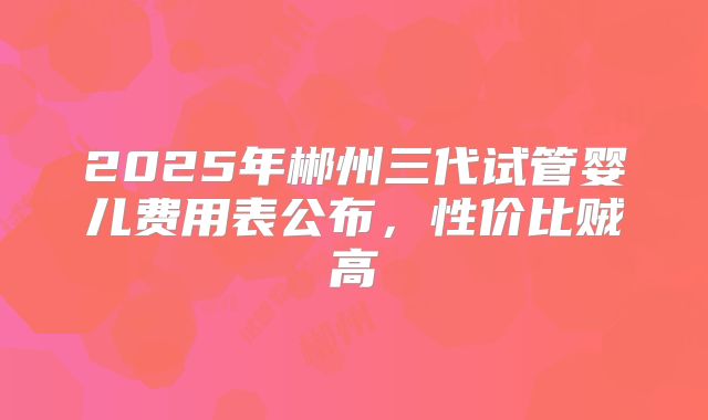 2025年郴州三代试管婴儿费用表公布,性价比贼高