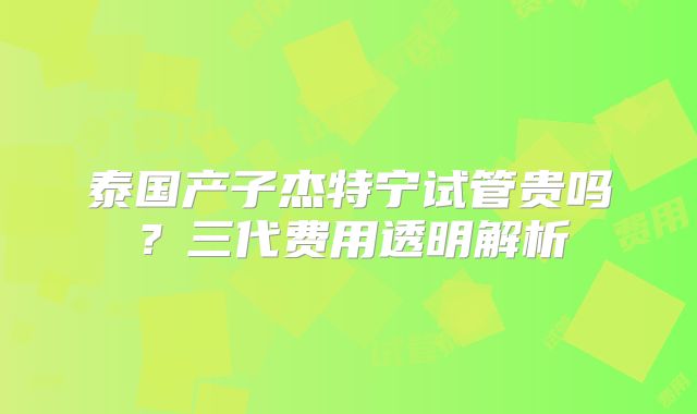 泰国产子杰特宁试管贵吗？三代费用透明解析
