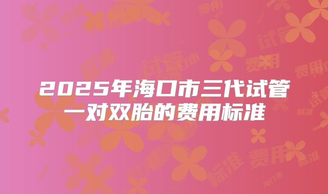 2025年海口市三代试管一对双胎的费用标准