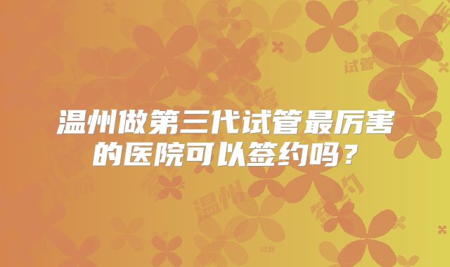 温州做第三代试管最厉害的医院可以签约吗?