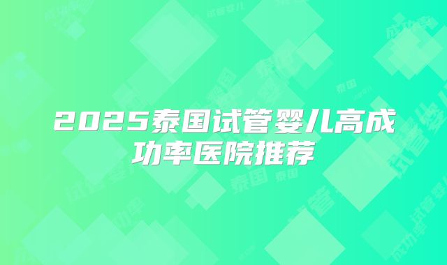 2025泰国试管婴儿高成功率医院推荐